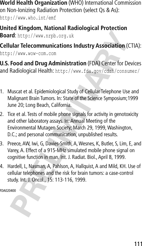 111PRELIMINARYWorld Health Organization (WHO) International Commission on Non-Ionizing Radiation Protection (select Qs &amp; As):http://www.who.int/emf United Kingdom, National Radiological Protection Board: http://www.nrpb.org.uk Cellular Telecommunications Industry Association (CTIA): http://www.wow-com.com U.S. Food and Drug Administration (FDA) Center for Devices and Radiological Health: http://www.fda.gov/cdrh/consumer/1. Muscat et al. Epidemiological Study of Cellular Telephone Use and Malignant Brain Tumors. In: State of the Science Symposium;1999 June 20; Long Beach, California.2. Tice et al. Tests of mobile phone signals for activity in genotoxicity and other laboratory assays. In: Annual Meeting of the Environmental Mutagen Society; March 29, 1999, Washington, D.C.; and personal communication, unpublished results.3. Preece, AW, Iwi, G, Davies-Smith, A, Wesnes, K, Butler, S, Lim, E, and Varey, A. Effect of a 915-MHz simulated mobile phone signal on cognitive function in man. Int. J. Radiat. Biol., April 8, 1999.4. Hardell, L, Nasman, A, Pahlson, A, Hallquist, A and Mild, KH. Use of cellular telephones and the risk for brain tumors: a case-control study. Int. J. Oncol., 15: 113-116, 1999.FDA020400 