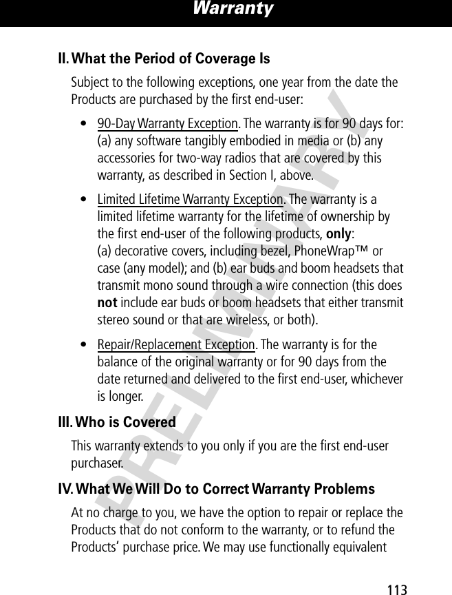 PRELIMINARY113Warranty II. What the Period of Coverage IsSubject to the following exceptions, one year from the date the Products are purchased by the ﬁrst end-user:• 90-Day Warranty Exception. The warranty is for 90 days for: (a) any software tangibly embodied in media or (b) any accessories for two-way radios that are covered by this warranty, as described in Section I, above.• Limited Lifetime Warranty Exception. The warranty is a limited lifetime warranty for the lifetime of ownership by the ﬁrst end-user of the following products, only: (a) decorative covers, including bezel, PhoneWrap™ or case (any model); and (b) ear buds and boom headsets that transmit mono sound through a wire connection (this does not include ear buds or boom headsets that either transmit stereo sound or that are wireless, or both).• Repair/Replacement Exception. The warranty is for the balance of the original warranty or for 90 days from the date returned and delivered to the ﬁrst end-user, whichever is longer.III. Who is CoveredThis warranty extends to you only if you are the ﬁrst end-user purchaser.IV. What We Will Do to Correct Warranty ProblemsAt no charge to you, we have the option to repair or replace the Products that do not conform to the warranty, or to refund the Products’ purchase price. We may use functionally equivalent 