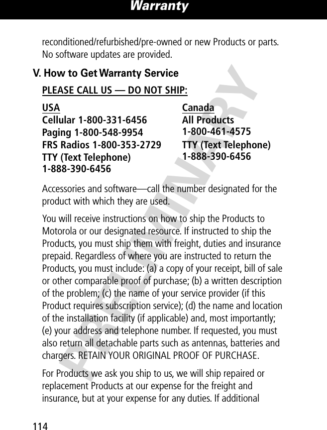 PRELIMINARYWarranty114reconditioned/refurbished/pre-owned or new Products or parts. No software updates are provided.V. How to Get Warranty ServicePLEASE CALL US — DO NOT SHIP: Accessories and software—call the number designated for the product with which they are used.You will receive instructions on how to ship the Products to Motorola or our designated resource. If instructed to ship the Products, you must ship them with freight, duties and insurance prepaid. Regardless of where you are instructed to return the Products, you must include: (a) a copy of your receipt, bill of sale or other comparable proof of purchase; (b) a written description of the problem; (c) the name of your service provider (if this Product requires subscription service); (d) the name and location of the installation facility (if applicable) and, most importantly; (e) your address and telephone number. If requested, you must also return all detachable parts such as antennas, batteries and chargers. RETAIN YOUR ORIGINAL PROOF OF PURCHASE.For Products we ask you ship to us, we will ship repaired or replacement Products at our expense for the freight and insurance, but at your expense for any duties. If additional USA Canada Cellular 1-800-331-6456 All Products1-800-461-4575 Paging 1-800-548-9954 FRS Radios 1-800-353-2729 TTY (Text Telephone)1-888-390-6456 TTY (Text Telephone)1-888-390-6456 