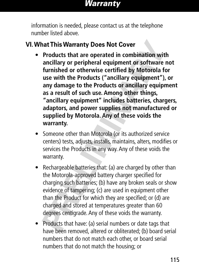 PRELIMINARY115Warranty information is needed, please contact us at the telephone number listed above.VI. What This Warranty Does Not Cover•Products that are operated in combination with ancillary or peripheral equipment or software not furnished or otherwise certiﬁed by Motorola for use with the Products (“ancillary equipment”), or any damage to the Products or ancillary equipment as a result of such use. Among other things, “ancillary equipment” includes batteries, chargers, adaptors, and power supplies not manufactured or supplied by Motorola. Any of these voids the warranty. • Someone other than Motorola (or its authorized service centers) tests, adjusts, installs, maintains, alters, modiﬁes or services the Products in any way. Any of these voids the warranty.• Rechargeable batteries that: (a) are charged by other than the Motorola-approved battery charger speciﬁed for charging such batteries; (b) have any broken seals or show evidence of tampering; (c) are used in equipment other than the Product for which they are speciﬁed; or (d) are charged and stored at temperatures greater than 60 degrees centigrade. Any of these voids the warranty.• Products that have: (a) serial numbers or date tags that have been removed, altered or obliterated; (b) board serial numbers that do not match each other, or board serial numbers that do not match the housing; or 