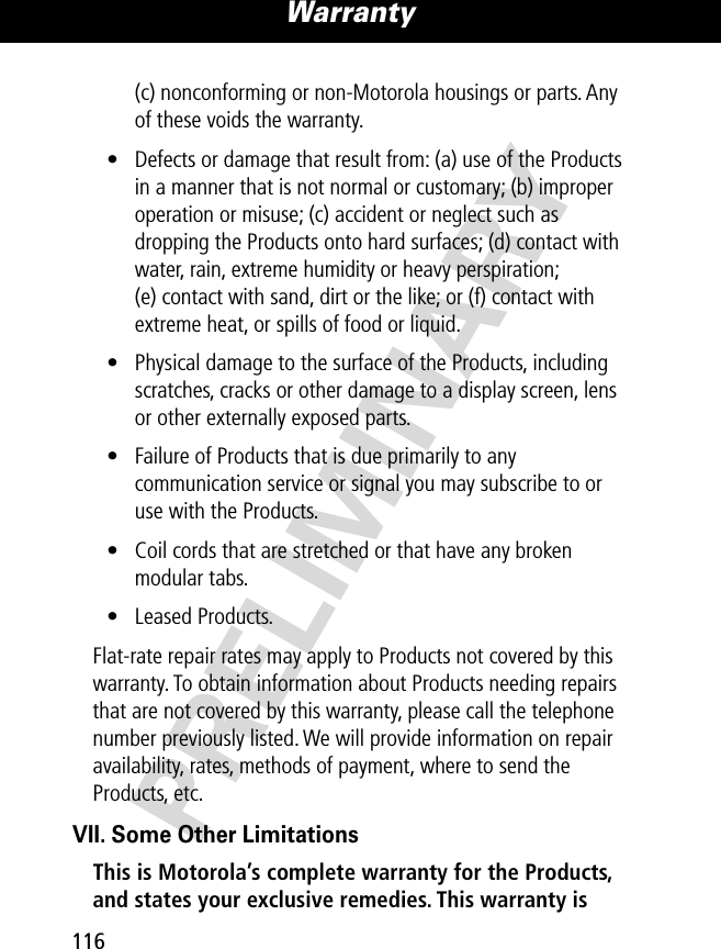 PRELIMINARYWarranty116(c) nonconforming or non-Motorola housings or parts. Any of these voids the warranty.• Defects or damage that result from: (a) use of the Products in a manner that is not normal or customary; (b) improper operation or misuse; (c) accident or neglect such as dropping the Products onto hard surfaces; (d) contact with water, rain, extreme humidity or heavy perspiration; (e) contact with sand, dirt or the like; or (f) contact with extreme heat, or spills of food or liquid.• Physical damage to the surface of the Products, including scratches, cracks or other damage to a display screen, lens or other externally exposed parts.• Failure of Products that is due primarily to any communication service or signal you may subscribe to or use with the Products.• Coil cords that are stretched or that have any broken modular tabs.• Leased Products.Flat-rate repair rates may apply to Products not covered by this warranty. To obtain information about Products needing repairs that are not covered by this warranty, please call the telephone number previously listed. We will provide information on repair availability, rates, methods of payment, where to send the Products, etc.VII. Some Other LimitationsThis is Motorola’s complete warranty for the Products, and states your exclusive remedies. This warranty is 