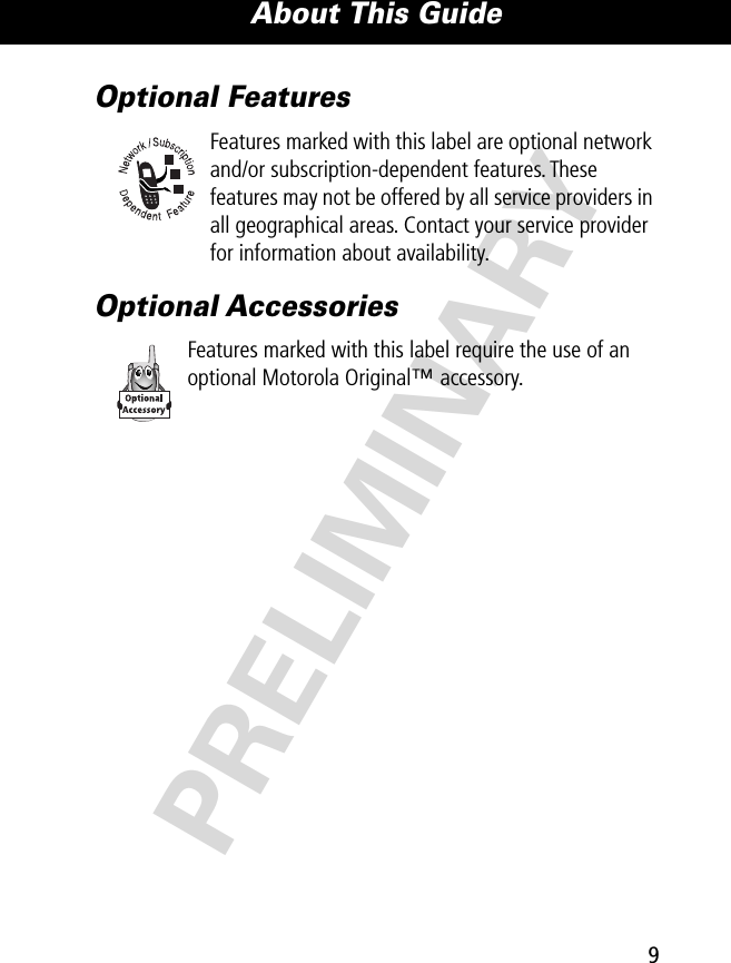 9About This Guide PRELIMINARYOptional FeaturesFeatures marked with this label are optional network and/or subscription-dependent features. These features may not be offered by all service providers in all geographical areas. Contact your service provider for information about availability.Optional AccessoriesFeatures marked with this label require the use of an optional Motorola Original™ accessory.