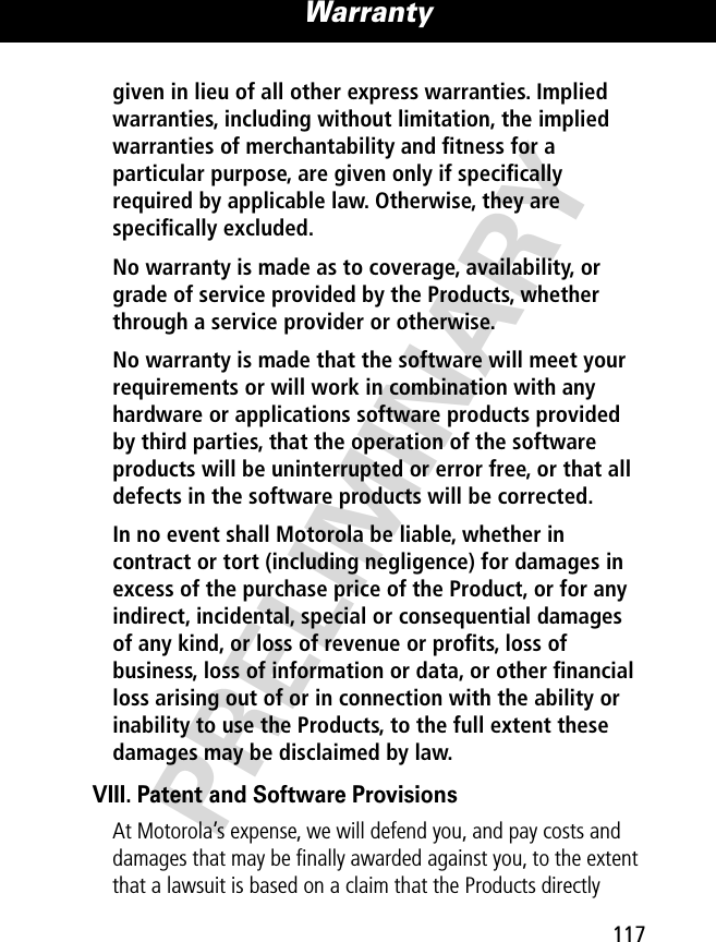 PRELIMINARY117Warranty given in lieu of all other express warranties. Implied warranties, including without limitation, the implied warranties of merchantability and ﬁtness for a particular purpose, are given only if speciﬁcally required by applicable law. Otherwise, they are speciﬁcally excluded. No warranty is made as to coverage, availability, or grade of service provided by the Products, whether through a service provider or otherwise. No warranty is made that the software will meet your requirements or will work in combination with any hardware or applications software products provided by third parties, that the operation of the software products will be uninterrupted or error free, or that all defects in the software products will be corrected. In no event shall Motorola be liable, whether in contract or tort (including negligence) for damages in excess of the purchase price of the Product, or for any indirect, incidental, special or consequential damages of any kind, or loss of revenue or proﬁts, loss of business, loss of information or data, or other ﬁnancial loss arising out of or in connection with the ability or inability to use the Products, to the full extent these damages may be disclaimed by law. VIII. Patent and Software ProvisionsAt Motorola’s expense, we will defend you, and pay costs and damages that may be ﬁnally awarded against you, to the extent that a lawsuit is based on a claim that the Products directly 