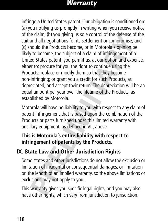 PRELIMINARYWarranty118infringe a United States patent. Our obligation is conditioned on: (a) you notifying us promptly in writing when you receive notice of the claim; (b) you giving us sole control of the defense of the suit and all negotiations for its settlement or compromise; and (c) should the Products become, or in Motorola&apos;s opinion be likely to become, the subject of a claim of infringement of a United States patent, you permit us, at our option and expense, either to: procure for you the right to continue using the Products; replace or modify them so that they become non-infringing; or grant you a credit for such Products, as depreciated, and accept their return. The depreciation will be an equal amount per year over the lifetime of the Products, as established by Motorola.Motorola will have no liability to you with respect to any claim of patent infringement that is based upon the combination of the Products or parts furnished under this limited warranty with ancillary equipment, as deﬁned in VI., above.This is Motorola’s entire liability with respect to infringement of patents by the Products. IX. State Law and Other Jurisdiction RightsSome states and other jurisdictions do not allow the exclusion or limitation of incidental or consequential damages, or limitation on the length of an implied warranty, so the above limitations or exclusions may not apply to you.This warranty gives you speciﬁc legal rights, and you may also have other rights, which vary from jurisdiction to jurisdiction.