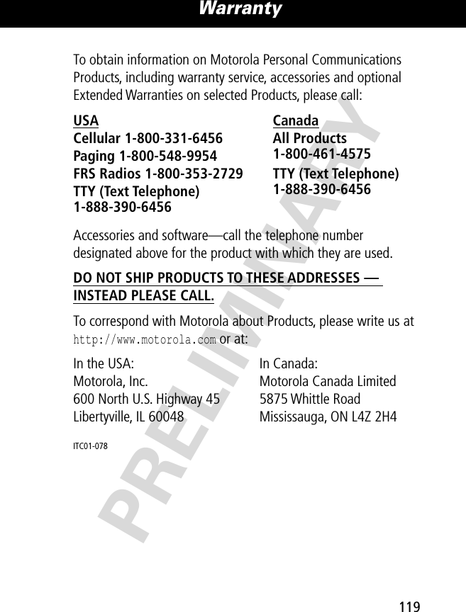 PRELIMINARY119Warranty To obtain information on Motorola Personal Communications Products, including warranty service, accessories and optional Extended Warranties on selected Products, please call:Accessories and software—call the telephone number designated above for the product with which they are used.DO NOT SHIP PRODUCTS TO THESE ADDRESSES — INSTEAD PLEASE CALL. To correspond with Motorola about Products, please write us at http://www.motorola.com or at:ITC01-078USA Canada Cellular 1-800-331-6456 All Products1-800-461-4575 Paging 1-800-548-9954 FRS Radios 1-800-353-2729 TTY (Text Telephone)1-888-390-6456 TTY (Text Telephone)1-888-390-6456 In the USA:  In Canada: Motorola, Inc. Motorola Canada Limited600 North U.S. Highway 45 5875 Whittle RoadLibertyville, IL 60048 Mississauga, ON L4Z 2H4