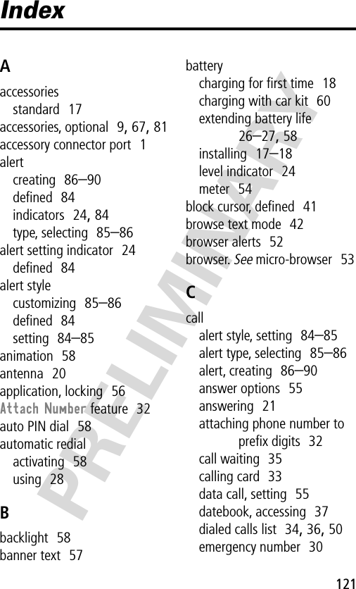 121PRELIMINARYIndexAaccessoriesstandard  17accessories, optional  9, 67, 81accessory connector port  1alertcreating  86–90deﬁned  84indicators  24, 84type, selecting  85–86alert setting indicator  24deﬁned  84alert stylecustomizing  85–86deﬁned  84setting  84–85animation  58antenna  20application, locking  56Attach Number feature  32auto PIN dial  58automatic redialactivating  58using  28Bbacklight  58banner text  57batterycharging for ﬁrst time  18charging with car kit  60extending battery life  26–27, 58installing  17–18level indicator  24meter  54block cursor, deﬁned  41browse text mode  42browser alerts  52browser. See micro-browser  53Ccallalert style, setting  84–85alert type, selecting  85–86alert, creating  86–90answer options  55answering  21attaching phone number to preﬁx digits  32call waiting  35calling card  33data call, setting  55datebook, accessing  37dialed calls list  34, 36, 50emergency number  30