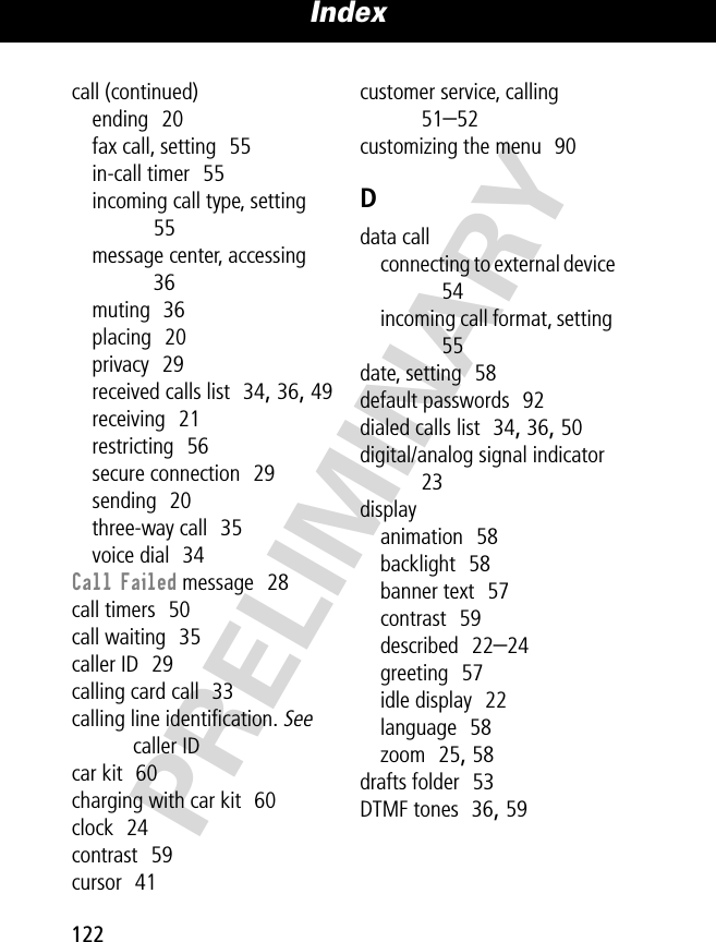 Index122PRELIMINARYcall (continued)ending  20fax call, setting  55in-call timer  55incoming call type, setting  55message center, accessing  36muting  36placing  20privacy  29received calls list  34, 36, 49receiving  21restricting  56secure connection  29sending  20three-way call  35voice dial  34Call Failed message  28call timers  50call waiting  35caller ID  29calling card call  33calling line identiﬁcation. See caller IDcar kit  60charging with car kit  60clock  24contrast  59cursor  41customer service, calling  51–52customizing the menu  90Ddata callconnecting to external device  54incoming call format, setting  55date, setting  58default passwords  92dialed calls list  34, 36, 50digital/analog signal indicator  23displayanimation  58backlight  58banner text  57contrast  59described  22–24greeting  57idle display  22language  58zoom  25, 58drafts folder  53DTMF tones  36, 59