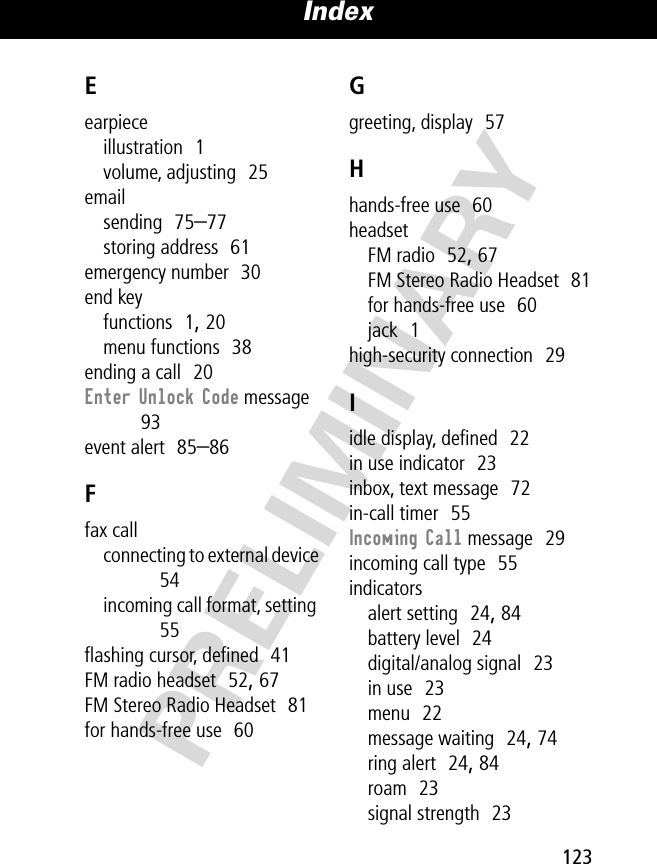 123Index PRELIMINARYEearpieceillustration  1volume, adjusting  25emailsending  75–77storing address  61emergency number  30end keyfunctions  1, 20menu functions  38ending a call  20Enter Unlock Code message  93event alert  85–86Ffax callconnecting to external device  54incoming call format, setting  55ﬂashing cursor, deﬁned  41FM radio headset  52, 67FM Stereo Radio Headset  81for hands-free use  60Ggreeting, display  57Hhands-free use  60headsetFM radio  52, 67FM Stereo Radio Headset  81for hands-free use  60jack  1high-security connection  29Iidle display, deﬁned  22in use indicator  23inbox, text message  72in-call timer  55Incoming Call message  29incoming call type  55indicatorsalert setting  24, 84battery level  24digital/analog signal  23in use  23menu  22message waiting  24, 74ring alert  24, 84roam  23signal strength  23