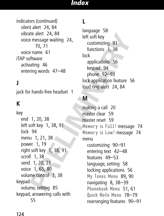 Index124PRELIMINARYindicators (continued)silent alert  24, 84vibrate alert  24, 84voice message waiting  24, 70, 71voice name  61iTAP softwareactivating  46entering words  47–48Jjack for hands-free headset  1Kkeyend  1, 20, 38left soft key  1, 38, 91lock  94menu  1, 21, 38power  1, 19right soft key  1, 38, 91scroll  1, 38send  1, 20, 21voice  1, 65, 80volume control  1, 38keypadvolume, setting  85keypad, answering calls with  55Llanguage  58left soft keycustomizing  91functions  1, 38lockapplications  56keypad  94phone  92–93lock application feature  56loud ring alert  24, 84Mmaking a call  20master clear  59master reset  59Memory is Full! message  74Memory is Low! message  74menucustomizing  90–91entering text  42–48features  49–53language, setting  58locking applications  56My Tones Menu  89, 90navigating  8, 38–39Phonebook Menu  51, 61Quick Note Menu  78–79rearranging features  90–91