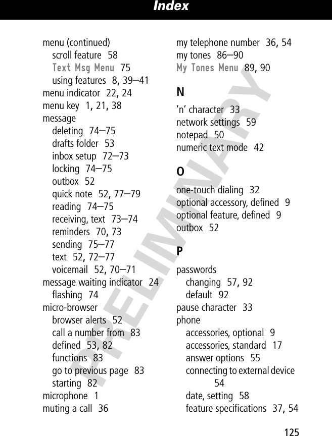 125Index PRELIMINARYmenu (continued)scroll feature  58Text Msg Menu  75using features  8, 39–41menu indicator  22, 24menu key  1, 21, 38messagedeleting  74–75drafts folder  53inbox setup  72–73locking  74–75outbox  52quick note  52, 77–79reading  74–75receiving, text  73–74reminders  70, 73sending  75–77text  52, 72–77voicemail  52, 70–71message waiting indicator  24ﬂashing  74micro-browserbrowser alerts  52call a number from  83deﬁned  53, 82functions  83go to previous page  83starting  82microphone  1muting a call  36my telephone number  36, 54my tones  86–90My Tones Menu  89, 90N’n’ character  33network settings  59notepad  50numeric text mode  42Oone-touch dialing  32optional accessory, deﬁned  9optional feature, deﬁned  9outbox  52Ppasswordschanging  57, 92default  92pause character  33phoneaccessories, optional  9accessories, standard  17answer options  55connecting to external device  54date, setting  58feature speciﬁcations  37, 54