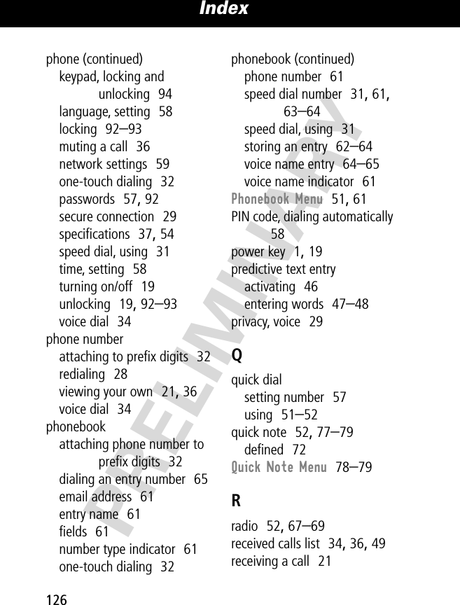 Index126PRELIMINARYphone (continued)keypad, locking and unlocking  94language, setting  58locking  92–93muting a call  36network settings  59one-touch dialing  32passwords  57, 92secure connection  29speciﬁcations  37, 54speed dial, using  31time, setting  58turning on/off  19unlocking  19, 92–93voice dial  34phone numberattaching to preﬁx digits  32redialing  28viewing your own  21, 36voice dial  34phonebookattaching phone number to preﬁx digits  32dialing an entry number  65email address  61entry name  61ﬁelds  61number type indicator  61one-touch dialing  32phonebook (continued)phone number  61speed dial number  31, 61, 63–64speed dial, using  31storing an entry  62–64voice name entry  64–65voice name indicator  61Phonebook Menu  51, 61PIN code, dialing automatically  58power key  1, 19predictive text entryactivating  46entering words  47–48privacy, voice  29Qquick dialsetting number  57using  51–52quick note  52, 77–79deﬁned  72Quick Note Menu  78–79Rradio  52, 67–69received calls list  34, 36, 49receiving a call  21