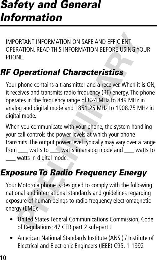 10PRELIMINARYSafety and General InformationIMPORTANT INFORMATION ON SAFE AND EFFICIENT OPERATION. READ THIS INFORMATION BEFORE USING YOUR PHONE.RF Operational CharacteristicsYour phone contains a transmitter and a receiver. When it is ON, it receives and transmits radio frequency (RF) energy. The phone operates in the frequency range of 824 MHz to 849 MHz in analog and digital mode and 1851.25 MHz to 1908.75 MHz in digital mode.When you communicate with your phone, the system handling your call controls the power levels at which your phone transmits. The output power level typically may vary over a range from ___ watts to ___ watts in analog mode and ___ watts to ___ watts in digital mode.Exposure To Radio Frequency EnergyYour Motorola phone is designed to comply with the following national and international standards and guidelines regarding exposure of human beings to radio frequency electromagnetic energy (EME):• United States Federal Communications Commission, Code of Regulations; 47 CFR part 2 sub-part J• American National Standards Institute (ANSI) / Institute of Electrical and Electronic Engineers (IEEE) C95. 1-1992