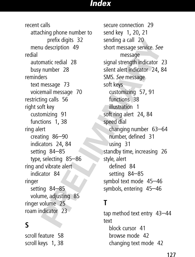 127Index PRELIMINARYrecent callsattaching phone number to preﬁx digits  32menu description  49redialautomatic redial  28busy number  28reminderstext message  73voicemail message  70restricting calls  56right soft keycustomizing  91functions  1, 38ring alertcreating  86–90indicators  24, 84setting  84–85type, selecting  85–86ring and vibrate alertindicator  84ringersetting  84–85volume, adjusting  85ringer volume  25roam indicator  23Sscroll feature  58scroll keys  1, 38secure connection  29send key  1, 20, 21sending a call  20short message service. See messagesignal strength indicator  23silent alert indicator  24, 84SMS. See messagesoft keyscustomizing  57, 91functions  38illustration  1soft ring alert  24, 84speed dialchanging number  63–64number, deﬁned  31using  31standby time, increasing  26style, alertdeﬁned  84setting  84–85symbol text mode  45–46symbols, entering  45–46Ttap method text entry  43–44textblock cursor  41browse mode  42changing text mode  42