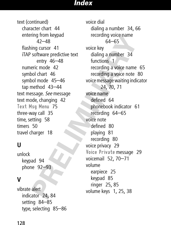 Index128PRELIMINARYtext (continued)character chart  44entering from keypad  42–48ﬂashing cursor  41iTAP software predictive text entry  46–48numeric mode  42symbol chart  46symbol mode  45–46tap method  43–44text message. See messagetext mode, changing  42Text Msg Menu  75three-way call  35time, setting  58timers  50travel charger  18Uunlockkeypad  94phone  92–93Vvibrate alertindicator  24, 84setting  84–85type, selecting  85–86voice dialdialing a number  34, 66recording voice name  64–65voice keydialing a number  34functions  1recording a voice name  65recording a voice note  80voice message waiting indicator  24, 70, 71voice namedeﬁned  64phonebook indicator  61recording  64–65voice notedeﬁned  80playing  81recording  80voice privacy  29Voice Private message  29voicemail  52, 70–71volumeearpiece  25keypad  85ringer  25, 85volume keys  1, 25, 38