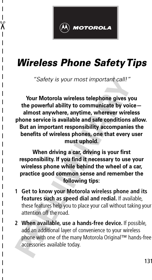 ✂PRELIMINARY131Wireless Phone Safety Tips“Safety is your most important call!”Your Motorola wireless telephone gives youthe powerful ability to communicate by voice—almost anywhere, anytime, wherever wireless phone service is available and safe conditions allow. But an important responsibility accompanies the beneﬁts of wireless phones, one that every user must uphold. When driving a car, driving is your ﬁrstresponsibility. If you ﬁnd it necessary to use your wireless phone while behind the wheel of a car, practice good common sense and remember the following tips:1Get to know your Motorola wireless phone and its features such as speed dial and redial. If available, these features help you to place your call without taking your attention off the road.2When available, use a hands-free device. If possible, add an additional layer of convenience to your wireless phone with one of the many Motorola Original™ hands-free accessories available today.