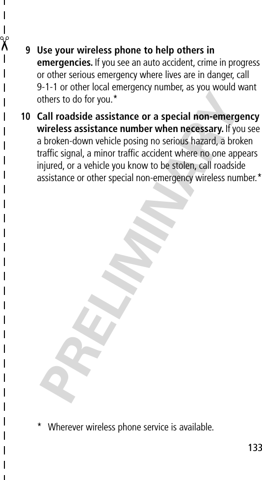 ✂133PRELIMINARY9Use your wireless phone to help others in emergencies. If you see an auto accident, crime in progress or other serious emergency where lives are in danger, call 9-1-1 or other local emergency number, as you would want others to do for you.*10Call roadside assistance or a special non-emergency wireless assistance number when necessary. If you see a broken-down vehicle posing no serious hazard, a broken trafﬁc signal, a minor trafﬁc accident where no one appears injured, or a vehicle you know to be stolen, call roadside assistance or other special non-emergency wireless number.** Wherever wireless phone service is available.