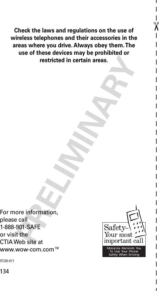 ✂134PRELIMINARYCheck the laws and regulations on the use of wireless telephones and their accessories in the areas where you drive. Always obey them. The use of these devices may be prohibited or restricted in certain areas.For more information,please call1-888-901-SAFEor visit theCTIA Web site atwww.wow-com.com™ITC00-011