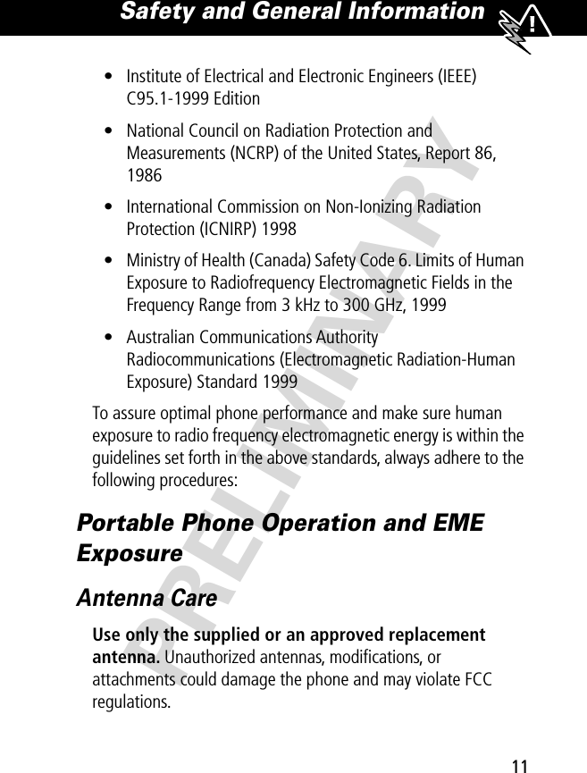 11Safety and General Information PRELIMINARY• Institute of Electrical and Electronic Engineers (IEEE) C95.1-1999 Edition• National Council on Radiation Protection and Measurements (NCRP) of the United States, Report 86, 1986• International Commission on Non-Ionizing Radiation Protection (ICNIRP) 1998• Ministry of Health (Canada) Safety Code 6. Limits of Human Exposure to Radiofrequency Electromagnetic Fields in the Frequency Range from 3 kHz to 300 GHz, 1999• Australian Communications Authority Radiocommunications (Electromagnetic Radiation-Human Exposure) Standard 1999To assure optimal phone performance and make sure human exposure to radio frequency electromagnetic energy is within the guidelines set forth in the above standards, always adhere to the following procedures:Portable Phone Operation and EME ExposureAntenna CareUse only the supplied or an approved replacement antenna. Unauthorized antennas, modiﬁcations, or attachments could damage the phone and may violate FCC regulations.