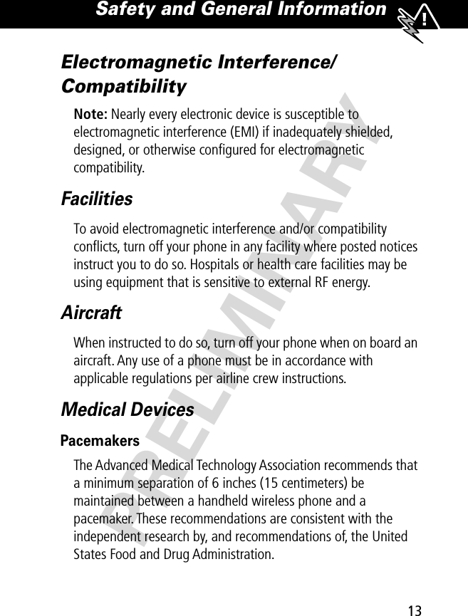 13Safety and General Information PRELIMINARYElectromagnetic Interference/CompatibilityNote: Nearly every electronic device is susceptible to electromagnetic interference (EMI) if inadequately shielded, designed, or otherwise conﬁgured for electromagnetic compatibility.FacilitiesTo avoid electromagnetic interference and/or compatibility conﬂicts, turn off your phone in any facility where posted notices instruct you to do so. Hospitals or health care facilities may be using equipment that is sensitive to external RF energy.AircraftWhen instructed to do so, turn off your phone when on board an aircraft. Any use of a phone must be in accordance with applicable regulations per airline crew instructions.Medical DevicesPacemakersThe Advanced Medical Technology Association recommends that a minimum separation of 6 inches (15 centimeters) be maintained between a handheld wireless phone and a pacemaker. These recommendations are consistent with the independent research by, and recommendations of, the United States Food and Drug Administration.