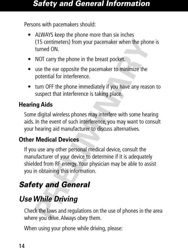 Safety and General Information14PRELIMINARYPersons with pacemakers should:• ALWAYS keep the phone more than six inches (15 centimeters) from your pacemaker when the phone is turned ON.• NOT carry the phone in the breast pocket.• use the ear opposite the pacemaker to minimize the potential for interference.• turn OFF the phone immediately if you have any reason to suspect that interference is taking place.Hearing AidsSome digital wireless phones may interfere with some hearing aids. In the event of such interference, you may want to consult your hearing aid manufacturer to discuss alternatives.Other Medical DevicesIf you use any other personal medical device, consult the manufacturer of your device to determine if it is adequately shielded from RF energy. Your physician may be able to assist you in obtaining this information.Safety and GeneralUse While  DrivingCheck the laws and regulations on the use of phones in the area where you drive. Always obey them.When using your phone while driving, please: