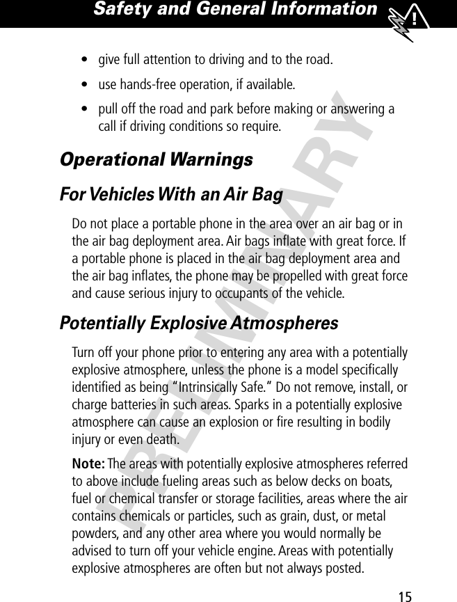 15Safety and General Information PRELIMINARY• give full attention to driving and to the road.• use hands-free operation, if available.• pull off the road and park before making or answering a call if driving conditions so require.Operational WarningsFor Vehicles With an Air BagDo not place a portable phone in the area over an air bag or in the air bag deployment area. Air bags inﬂate with great force. If a portable phone is placed in the air bag deployment area and the air bag inﬂates, the phone may be propelled with great force and cause serious injury to occupants of the vehicle.Potentially Explosive AtmospheresTurn off your phone prior to entering any area with a potentially explosive atmosphere, unless the phone is a model speciﬁcally identiﬁed as being “Intrinsically Safe.” Do not remove, install, or charge batteries in such areas. Sparks in a potentially explosive atmosphere can cause an explosion or ﬁre resulting in bodily injury or even death.Note: The areas with potentially explosive atmospheres referred to above include fueling areas such as below decks on boats, fuel or chemical transfer or storage facilities, areas where the air contains chemicals or particles, such as grain, dust, or metal powders, and any other area where you would normally be advised to turn off your vehicle engine. Areas with potentially explosive atmospheres are often but not always posted.