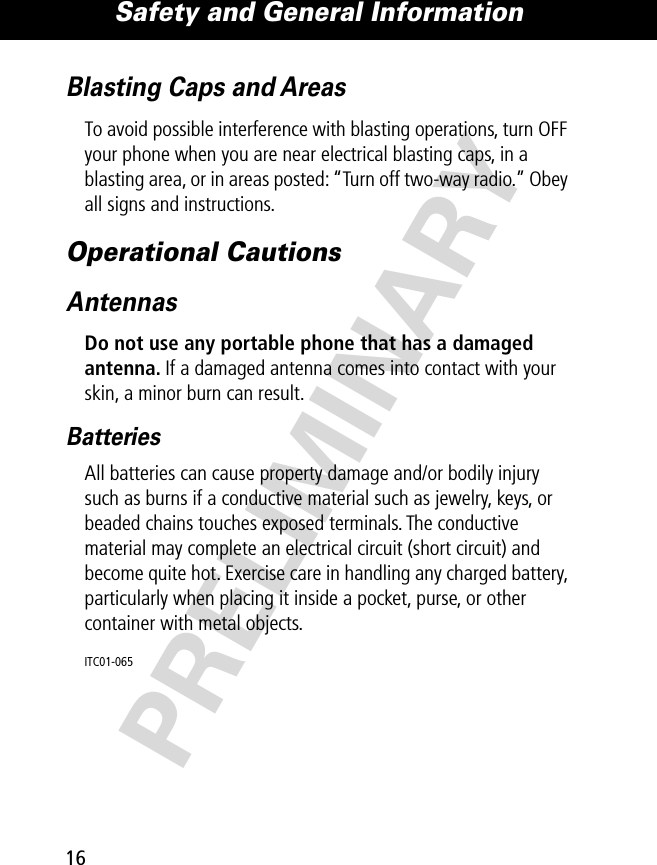 Safety and General Information16PRELIMINARYBlasting Caps and AreasTo avoid possible interference with blasting operations, turn OFF your phone when you are near electrical blasting caps, in a blasting area, or in areas posted: “Turn off two-way radio.” Obey all signs and instructions.Operational CautionsAntennasDo not use any portable phone that has a damaged antenna. If a damaged antenna comes into contact with your skin, a minor burn can result.BatteriesAll batteries can cause property damage and/or bodily injury such as burns if a conductive material such as jewelry, keys, or beaded chains touches exposed terminals. The conductive material may complete an electrical circuit (short circuit) and become quite hot. Exercise care in handling any charged battery, particularly when placing it inside a pocket, purse, or other container with metal objects.ITC01-065