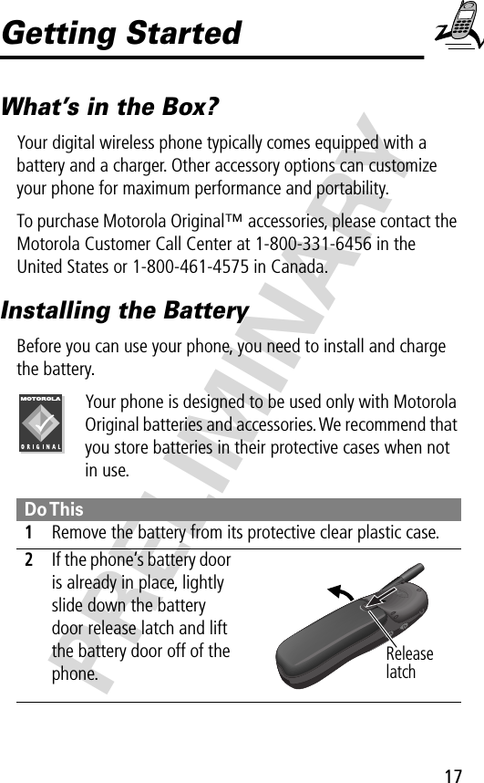 17PRELIMINARYGetting StartedWhat’s in the Box?Your digital wireless phone typically comes equipped with a battery and a charger. Other accessory options can customize your phone for maximum performance and portability. To purchase Motorola Original™ accessories, please contact the Motorola Customer Call Center at 1-800-331-6456 in the United States or 1-800-461-4575 in Canada.Installing the BatteryBefore you can use your phone, you need to install and charge the battery.Your phone is designed to be used only with Motorola Original batteries and accessories. We recommend that you store batteries in their protective cases when not in use. Do This1Remove the battery from its protective clear plastic case.2If the phone’s battery door is already in place, lightly slide down the battery door release latch and lift the battery door off of the phone. Release latch