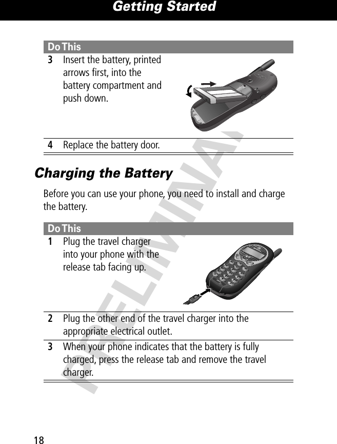 Getting Started18PRELIMINARYCharging the BatteryBefore you can use your phone, you need to install and charge the battery. 3Insert the battery, printed arrows ﬁrst, into the battery compartment and push down. 4Replace the battery door.Do This 1Plug the travel charger into your phone with the release tab facing up. 2Plug the other end of the travel charger into the appropriate electrical outlet.3When your phone indicates that the battery is fully charged, press the release tab and remove the travel charger.Do This