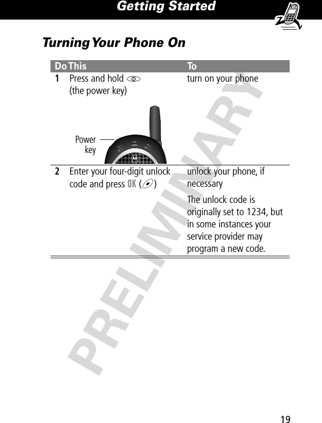 19Getting Started PRELIMINARYTurning Your Phone OnDo This To1Press and hold P(the power key)turn on your phone2Enter your four-digit unlock code and press OK (+)unlock your phone, if necessaryThe unlock code is originally set to 1234, but in some instances your service provider may program a new code.Powerkey