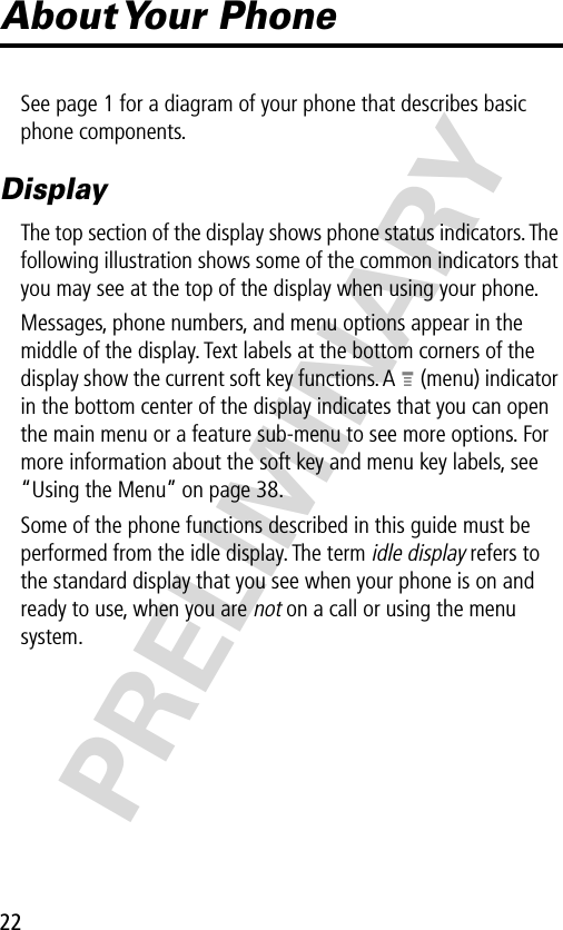 22PRELIMINARYAbout Your  PhoneSee page 1 for a diagram of your phone that describes basic phone components.DisplayThe top section of the display shows phone status indicators. The following illustration shows some of the common indicators that you may see at the top of the display when using your phone.Messages, phone numbers, and menu options appear in the middle of the display. Text labels at the bottom corners of the display show the current soft key functions. A M (menu) indicator in the bottom center of the display indicates that you can open the main menu or a feature sub-menu to see more options. For more information about the soft key and menu key labels, see “Using the Menu” on page 38.Some of the phone functions described in this guide must be performed from the idle display. The term idle display refers to the standard display that you see when your phone is on and ready to use, when you are not on a call or using the menu system.