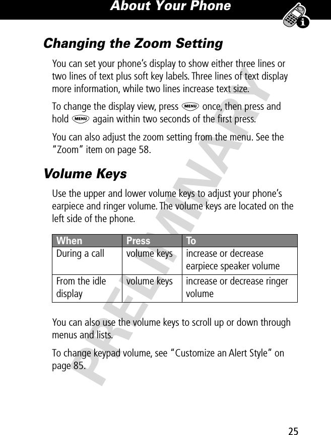 25About Your Phone PRELIMINARYChanging the Zoom SettingYou can set your phone’s display to show either three lines or two lines of text plus soft key labels. Three lines of text display more information, while two lines increase text size.To change the display view, press M once, then press and hold M again within two seconds of the ﬁrst press.You can also adjust the zoom setting from the menu. See the “Zoom” item on page 58.Volume KeysUse the upper and lower volume keys to adjust your phone’s earpiece and ringer volume. The volume keys are located on the left side of the phone.You can also use the volume keys to scroll up or down through menus and lists.To change keypad volume, see “Customize an Alert Style” on page 85.When  Press ToDuring a call volume keys increase or decrease earpiece speaker volumeFrom the idle displayvolume keys increase or decrease ringer volume