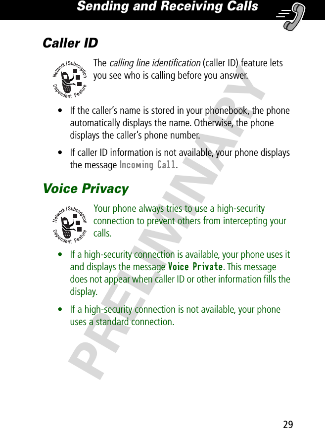 29Sending and Receiving Calls PRELIMINARYCaller IDThe calling line identification (caller ID) feature lets you see who is calling before you answer.• If the caller’s name is stored in your phonebook, the phone automatically displays the name. Otherwise, the phone displays the caller’s phone number.• If caller ID information is not available, your phone displays the message Incoming Call.Voice PrivacyYour phone always tries to use a high-security connection to prevent others from intercepting your calls.• If a high-security connection is available, your phone uses it and displays the message Voice Private. This message does not appear when caller ID or other information ﬁlls the display.• If a high-security connection is not available, your phone uses a standard connection.