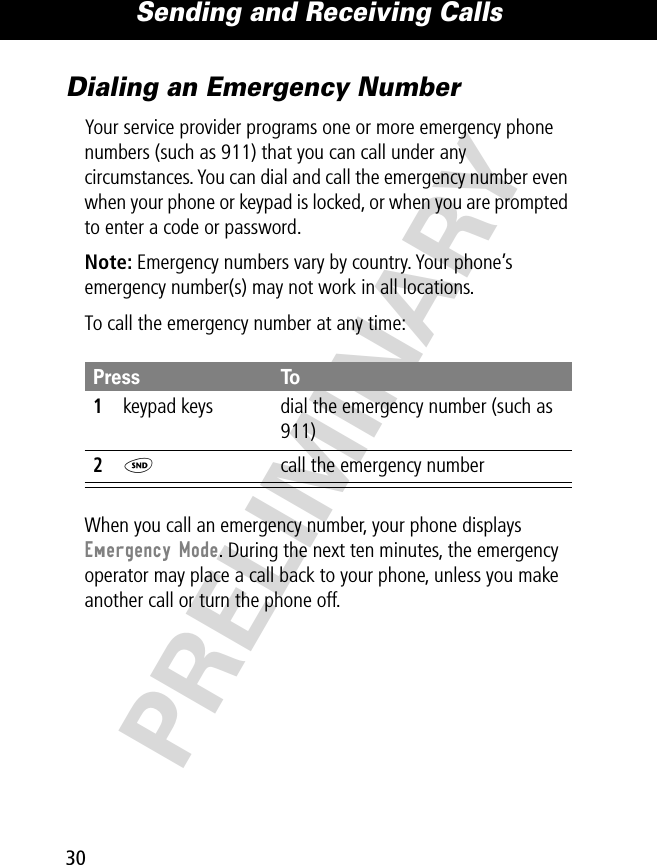 Sending and Receiving Calls30PRELIMINARYDialing an Emergency NumberYour service provider programs one or more emergency phone numbers (such as 911) that you can call under any circumstances. You can dial and call the emergency number even when your phone or keypad is locked, or when you are prompted to enter a code or password.Note: Emergency numbers vary by country. Your phone’s emergency number(s) may not work in all locations.To call the emergency number at any time:When you call an emergency number, your phone displays Emergency Mode. During the next ten minutes, the emergency operator may place a call back to your phone, unless you make another call or turn the phone off.Press To1keypad keys dial the emergency number (such as 911)2N  call the emergency number