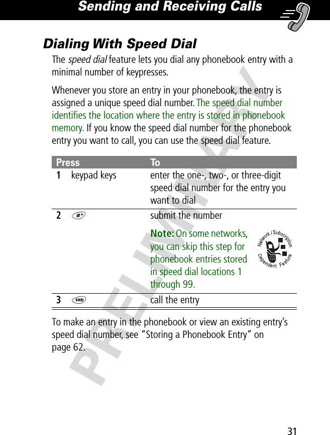 31Sending and Receiving Calls PRELIMINARYDialing With Speed DialThe speed dial feature lets you dial any phonebook entry with a minimal number of keypresses.Whenever you store an entry in your phonebook, the entry is assigned a unique speed dial number. The speed dial number identiﬁes the location where the entry is stored in phonebook memory. If you know the speed dial number for the phonebook entry you want to call, you can use the speed dial feature.To make an entry in the phonebook or view an existing entry’s speed dial number, see “Storing a Phonebook Entry” on page 62.Press To1keypad keys enter the one-, two-, or three-digit speed dial number for the entry you want to dial2#  submit the numberNote: On some networks, you can skip this step for phonebook entries stored in speed dial locations 1 through 99.3N  call the entry
