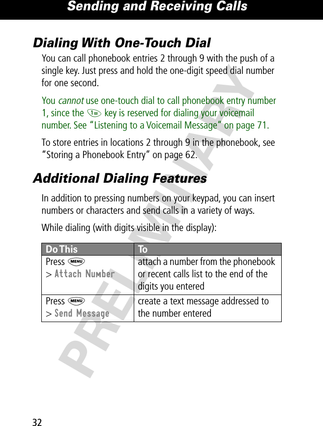 Sending and Receiving Calls32PRELIMINARYDialing With One-Touch DialYou can call phonebook entries 2 through 9 with the push of a single key. Just press and hold the one-digit speed dial number for one second.You cannot use one-touch dial to call phonebook entry number 1, since the 1 key is reserved for dialing your voicemail number. See “Listening to a Voicemail Message” on page 71.To store entries in locations 2 through 9 in the phonebook, see “Storing a Phonebook Entry” on page 62.Additional Dialing FeaturesIn addition to pressing numbers on your keypad, you can insert numbers or characters and send calls in a variety of ways.While dialing (with digits visible in the display):  Do This  ToPress  M&gt; Attach Numberattach a number from the phonebook or recent calls list to the end of the digits you enteredPress M&gt; Send Messagecreate a text message addressed to the number entered