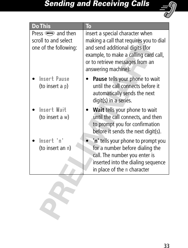 33Sending and Receiving Calls PRELIMINARYPress M and then scroll to and select one of the following:•Insert Pause(to insert a p)•Insert Wait(to insert a w)•Insert &apos;n&apos;(to insert an n)insert a special character when making a call that requires you to dial and send additional digits (for example, to make a calling card call, or to retrieve messages from an answering machine):•Pause tells your phone to wait until the call connects before it automatically sends the next digit(s) in a series.•Wait tells your phone to wait until the call connects, and then to prompt you for conﬁrmation before it sends the next digit(s).•&apos;n&apos; tells your phone to prompt you for a number before dialing the call. The number you enter is inserted into the dialing sequence in place of the n characterDo This  To