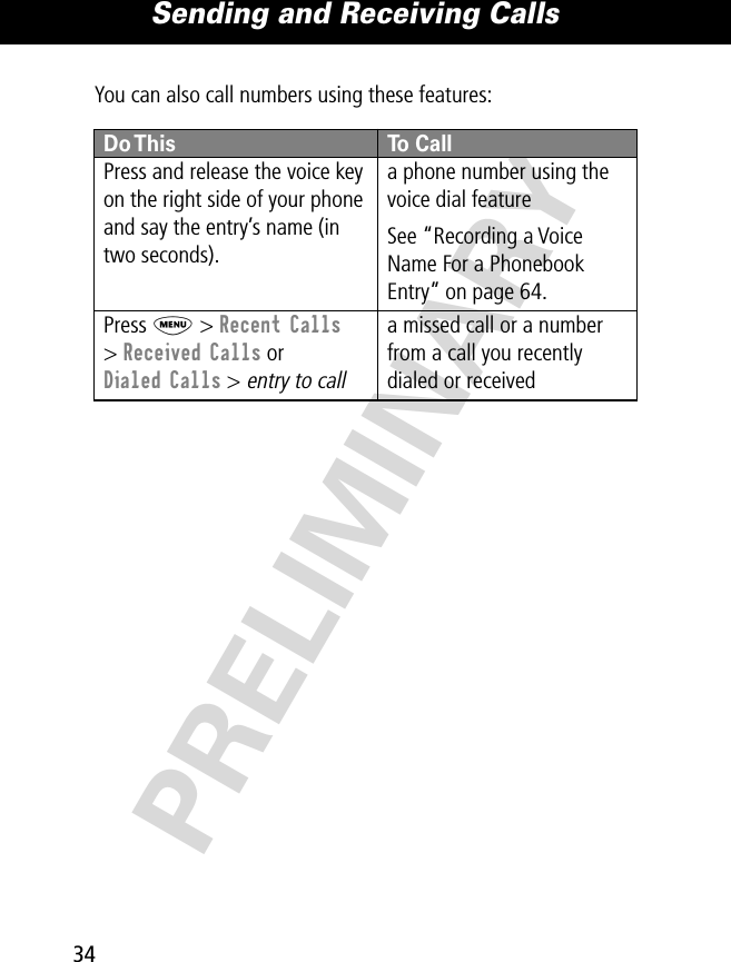 Sending and Receiving Calls34PRELIMINARYYou can also call numbers using these features:Do This To CallPress and release the voice key on the right side of your phone and say the entry’s name (in two seconds).a phone number using the voice dial featureSee “Recording a Voice Name For a Phonebook Entry” on page 64.Press M &gt; Recent Calls&gt; Received Calls or Dialed Calls &gt; entry to calla missed call or a number from a call you recently dialed or received 