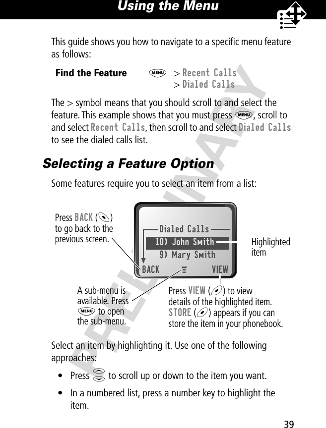 39Using the Menu PRELIMINARYThis guide shows you how to navigate to a speciﬁc menu feature as follows:The &gt; symbol means that you should scroll to and select the feature. This example shows that you must press M, scroll to and select Recent Calls, then scroll to and select Dialed Calls to see the dialed calls list.Selecting a Feature OptionSome features require you to select an item from a list:Select an item by highlighting it. Use one of the following approaches:• Press S to scroll up or down to the item you want.• In a numbered list, press a number key to highlight the item.Find the FeatureM&gt; Recent Calls&gt; Dialed CallsDialed Calls10) John Smith9) Mary SmithBACK VIEWPress BACK (-)to go back to theprevious screen.A sub-menu isavailable. PressM to openthe sub-menu.Highlighted itemPress VIEW (+) to viewdetails of the highlighted item.STORE (+) appears if you canstore the item in your phonebook.M