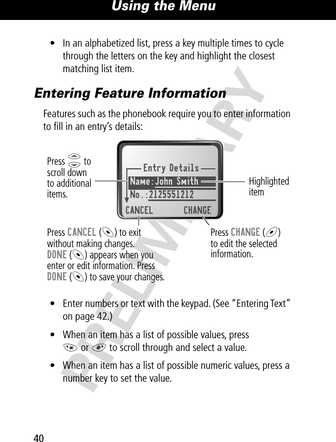 Using the Menu40PRELIMINARY• In an alphabetized list, press a key multiple times to cycle through the letters on the key and highlight the closest matching list item.Entering Feature InformationFeatures such as the phonebook require you to enter information to ﬁll in an entry’s details:• Enter numbers or text with the keypad. (See “Entering Text” on page 42.)• When an item has a list of possible values, press * or # to scroll through and select a value.• When an item has a list of possible numeric values, press a number key to set the value.Entry DetailsName:John Smith No.:2125551212CANCEL CHANGEPress S toscroll downto additionalitems.Press CANCEL (-) to exitwithout making changes.DONE (-) appears when youenter or edit information. PressDONE (-) to save your changes.Press CHANGE (+)to edit the selectedinformation.Highlighted item