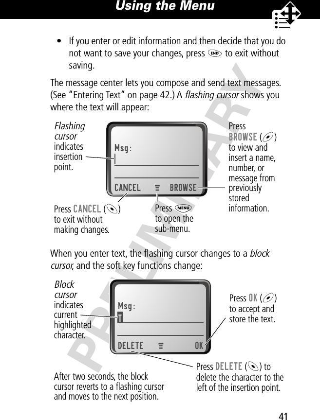 41Using the Menu PRELIMINARY• If you enter or edit information and then decide that you do not want to save your changes, press O to exit without saving.The message center lets you compose and send text messages. (See “Entering Text” on page 42.) A flashing cursor shows you where the text will appear:When you enter text, the ﬂashing cursor changes to a block cursor, and the soft key functions change:Msg:CANCEL BROWSEPressBROWSE (+)to view andinsert a name,number, ormessage frompreviouslystoredinformation.Press CANCEL (-)to exit withoutmaking changes.Flashingcursorindicatesinsertionpoint.Press Mto open thesub-menu.MMsg:T DELETE OKPress OK (+)to accept andstore the text.Press DELETE (-) todelete the character to theleft of the insertion point.Blockcursorindicatescurrenthighlightedcharacter.MAfter two seconds, the blockcursor reverts to a ﬂashing cursorand moves to the next position.