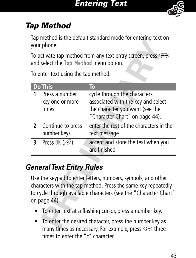 43Entering Text PRELIMINARYTap MethodTap method is the default standard mode for entering text on your phone.To activate tap method from any text entry screen, press M and select the Tap Method menu option.To enter text using the tap method:General Text Entry RulesUse the keypad to enter letters, numbers, symbols, and other characters with the tap method. Press the same key repeatedly to cycle through available characters (see the “Character Chart” on page 44):• To enter text at a ﬂashing cursor, press a number key.• To enter the desired character, press the number key as many times as necessary. For example, press 2 three times to enter the “c” character.Do This To1Press a number key one or more timescycle through the characters associated with the key and select the character you want (see the “Character Chart” on page 44).2Continue to press number keysenter the rest of the characters in the text message3Press OK (+)accept and store the text when you are ﬁnished