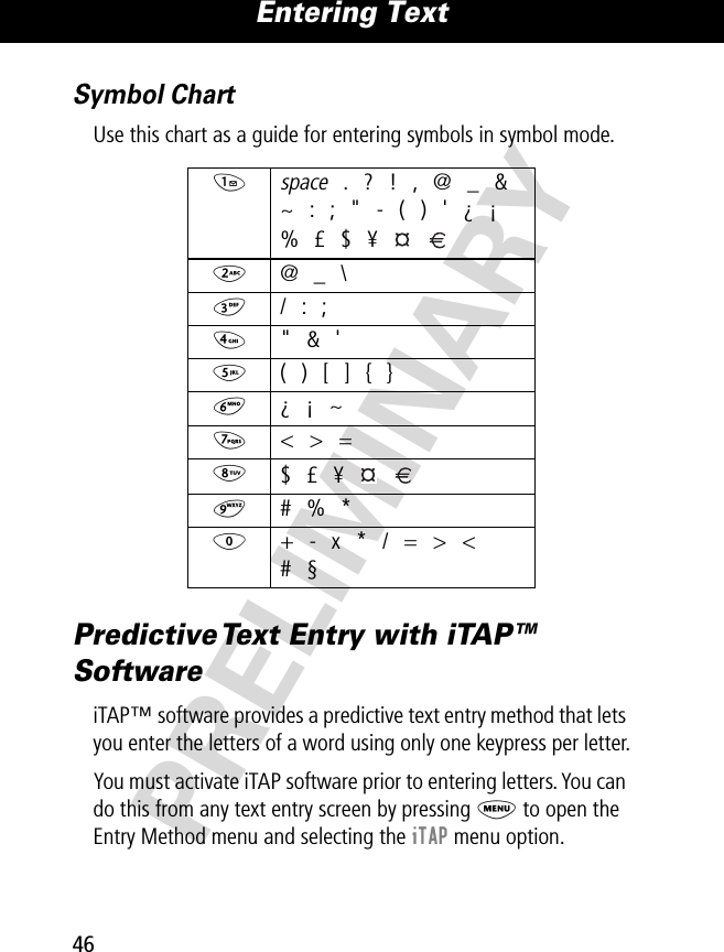 Entering Text46PRELIMINARYSymbol ChartUse this chart as a guide for entering symbols in symbol mode.Predictive Text Entry with iTAP™ SoftwareiTAP™ software provides a predictive text entry method that lets you enter the letters of a word using only one keypress per letter.You must activate iTAP software prior to entering letters. You can do this from any text entry screen by pressing M to open the Entry Method menu and selecting the iTAP menu option.1 space . ? ! , @ _ &amp;~ : ; &quot; - ( ) &apos; ¿ ¡% £ $ ¥   2 @ _ \3 / : ;4 &quot; &amp; &apos;5  ( ) [ ] { }6 ¿ ¡ ~7 &lt; &gt; =8 $ £ ¥   9 # % *0  + - x * / = &gt; &lt;# §