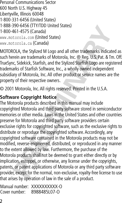  PRELIMINARY 2 Personal Communications Sector600 North U.S. Highway 45Libertyville, Illinois 600481-800-331-6456 (United States)1-888-390-6456 (TTY/TDD United States)1-800-461-4575 (Canada) www.motorola.com  (United States) www.motorola.ca  (Canada)MOTOROLA, the Stylized M Logo and all other trademarks indicated as such herein are trademarks of Motorola, Inc. ® Reg. U.S. Pat. &amp; Tm. Off. TrueSync, Sidekick, Starﬁsh, and the Stylized Starﬁsh Logo are registered trademarks of Starﬁsh Software, Inc., a wholly owned independent subsidiary of Motorola, Inc. All other product or service names are the property of their respective owners.© 2001 Motorola, Inc. All rights reserved. Printed in the U.S.A. Software Copyright Notice The Motorola products described in this manual may include copyrighted Motorola and third party software stored in semiconductor memories or other media. Laws in the United States and other countries preserve for Motorola and third party software providers certain exclusive rights for copyrighted software, such as the exclusive rights to distribute or reproduce the copyrighted software. Accordingly, any copyrighted software contained in the Motorola products may not be modiﬁed, reverse-engineered, distributed, or reproduced in any manner to the extent allowed by law. Furthermore, the purchase of the Motorola products shall not be deemed to grant either directly or by implication, estoppel, or otherwise, any license under the copyrights, patents, or patent applications of Motorola or any third party software provider, except for the normal, non-exclusive, royalty-free license to use that arises by operation of law in the sale of a product.Manual number: XXXXXXXXXX-O  Cover number: 8988485L07-O