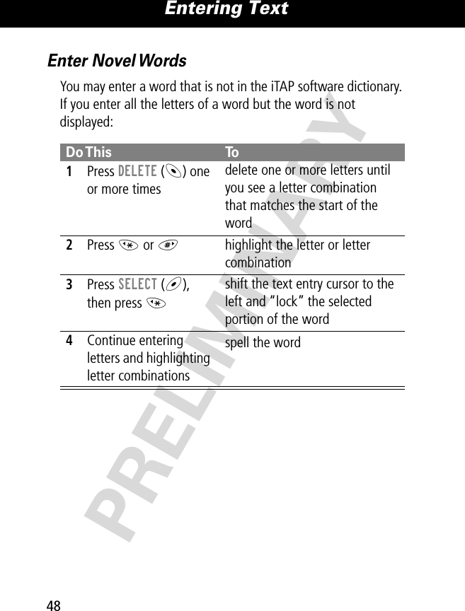 Entering Text48PRELIMINARYEnter Novel WordsYou may enter a word that is not in the iTAP software dictionary. If you enter all the letters of a word but the word is not displayed:Do This To1Press DELETE (-) one or more timesdelete one or more letters until you see a letter combination that matches the start of the word2Press * or #highlight the letter or letter combination3Press SELECT (+), then press *shift the text entry cursor to the left and “lock” the selected portion of the word4Continue entering letters and highlighting letter combinationsspell the word 