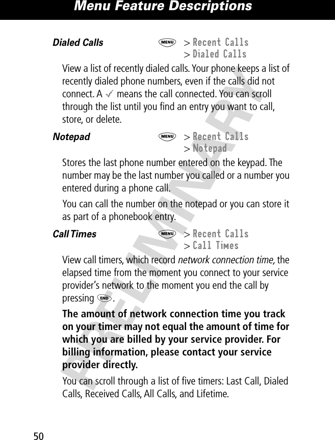 Menu Feature Descriptions50PRELIMINARYDialed Calls  M&gt; Recent Calls&gt; Dialed CallsView a list of recently dialed calls. Your phone keeps a list of recently dialed phone numbers, even if the calls did not connect. A &lt; means the call connected. You can scroll through the list until you ﬁnd an entry you want to call, store, or delete.Notepad  M&gt; Recent Calls&gt; NotepadStores the last phone number entered on the keypad. The number may be the last number you called or a number you entered during a phone call.You can call the number on the notepad or you can store it as part of a phonebook entry. Call Times   M&gt; Recent Calls&gt; Call TimesView call timers, which record network connection time, the elapsed time from the moment you connect to your service provider’s network to the moment you end the call by pressing O. The amount of network connection time you track on your timer may not equal the amount of time for which you are billed by your service provider. For billing information, please contact your service provider directly.You can scroll through a list of ﬁve timers: Last Call, Dialed Calls, Received Calls, All Calls, and Lifetime.