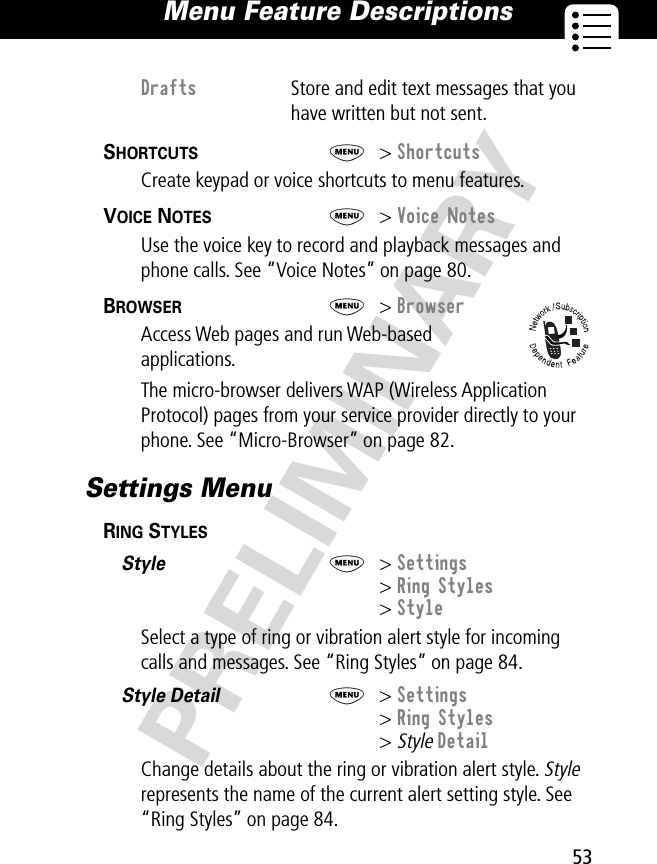 53Menu Feature Descriptions PRELIMINARYSHORTCUTS  M&gt; ShortcutsCreate keypad or voice shortcuts to menu features.VOICE NOTES  M&gt; Voice NotesUse the voice key to record and playback messages and phone calls. See “Voice Notes” on page 80.BROWSER  M&gt; BrowserAccess Web pages and run Web-based applications.The micro-browser delivers WAP (Wireless Application Protocol) pages from your service provider directly to your phone. See “Micro-Browser” on page 82.Settings MenuRING STYLES  Style  M&gt; Settings&gt; Ring Styles&gt; StyleSelect a type of ring or vibration alert style for incoming calls and messages. See “Ring Styles” on page 84.Style Detail  M&gt; Settings&gt; Ring Styles&gt; Style DetailChange details about the ring or vibration alert style. Style represents the name of the current alert setting style. See “Ring Styles” on page 84.Drafts  Store and edit text messages that you have written but not sent.