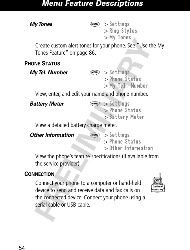 Menu Feature Descriptions54PRELIMINARYMy Tones   M&gt; Settings&gt; Ring Styles&gt; My TonesCreate custom alert tones for your phone. See “Use the My Tones Feature” on page 86.PHONE STATUS  My Tel. Number  M&gt; Settings&gt; Phone Status&gt; My Tel. NumberView, enter, and edit your name and phone number.Battery Meter  M&gt; Settings&gt; Phone Status&gt; Battery MeterView a detailed battery charge meter.Other Information  M&gt; Settings&gt; Phone Status&gt; Other InformationView the phone’s feature speciﬁcations (if available from the service provider).CONNECTION  Connect your phone to a computer or hand-held device to send and receive data and fax calls on the connected device. Connect your phone using a serial cable or USB cable. 