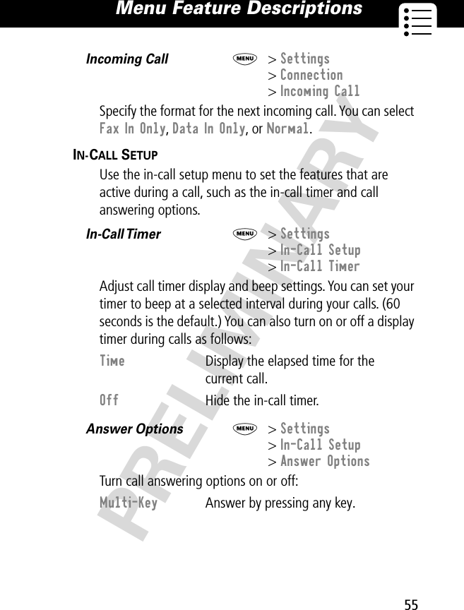 55Menu Feature Descriptions PRELIMINARYIncoming Call  M&gt; Settings&gt; Connection&gt; Incoming CallSpecify the format for the next incoming call. You can select Fax In Only, Data In Only, or Normal.IN-CALL SETUP  Use the in-call setup menu to set the features that are active during a call, such as the in-call timer and call answering options.In-Call Timer   M&gt; Settings&gt; In-Call Setup&gt; In-Call TimerAdjust call timer display and beep settings. You can set your timer to beep at a selected interval during your calls. (60 seconds is the default.) You can also turn on or off a display timer during calls as follows:Answer Options  M&gt; Settings&gt; In-Call Setup&gt; Answer OptionsTurn call answering options on or off:Time  Display the elapsed time for the current call.Off  Hide the in-call timer.Multi-Key  Answer by pressing any key.