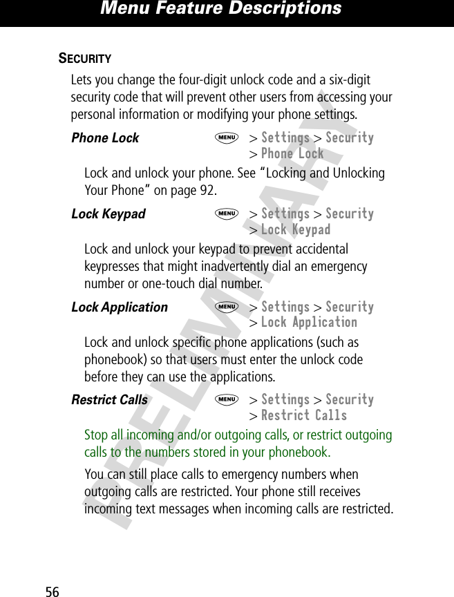 Menu Feature Descriptions56PRELIMINARYSECURITY  Lets you change the four-digit unlock code and a six-digit security code that will prevent other users from accessing your personal information or modifying your phone settings.  Phone Lock  M&gt; Settings &gt; Security&gt; Phone LockLock and unlock your phone. See “Locking and Unlocking Your Phone” on page 92.Lock Keypad  M&gt; Settings &gt; Security&gt; Lock KeypadLock and unlock your keypad to prevent accidental keypresses that might inadvertently dial an emergency number or one-touch dial number. Lock Application  M&gt; Settings &gt; Security&gt; Lock ApplicationLock and unlock speciﬁc phone applications (such as phonebook) so that users must enter the unlock code before they can use the applications.Restrict Calls  M&gt; Settings &gt; Security&gt; Restrict CallsStop all incoming and/or outgoing calls, or restrict outgoing calls to the numbers stored in your phonebook.You can still place calls to emergency numbers when outgoing calls are restricted. Your phone still receives incoming text messages when incoming calls are restricted.