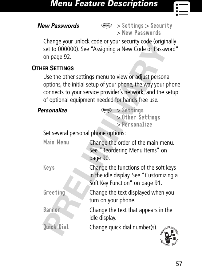 57Menu Feature Descriptions PRELIMINARYNew Passwords  M&gt; Settings &gt; Security&gt; New PasswordsChange your unlock code or your security code (originally set to 000000). See “Assigning a New Code or Password” on page 92.OTHER SETTINGS   Use the other settings menu to view or adjust personal options, the initial setup of your phone, the way your phone connects to your service provider’s network, and the setup of optional equipment needed for hands-free use. Personalize  M&gt; Settings&gt; Other Settings&gt; PersonalizeSet several personal phone options:Main Menu Change the order of the main menu. See “Reordering Menu Items” on page 90.Keys Change the functions of the soft keys in the idle display. See “Customizing a Soft Key Function” on page 91.Greeting Change the text displayed when you turn on your phone.Banner Change the text that appears in the idle display.Quick Dial Change quick dial number(s).